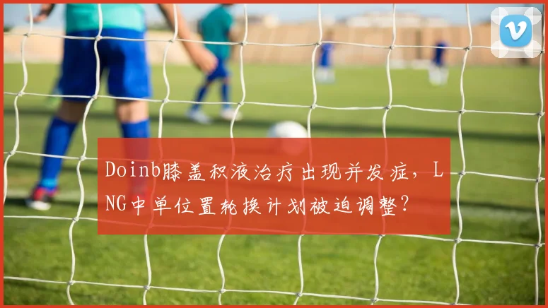 Doinb膝盖积液治疗出现并发症，LNG中单位置轮换计划被迫调整？