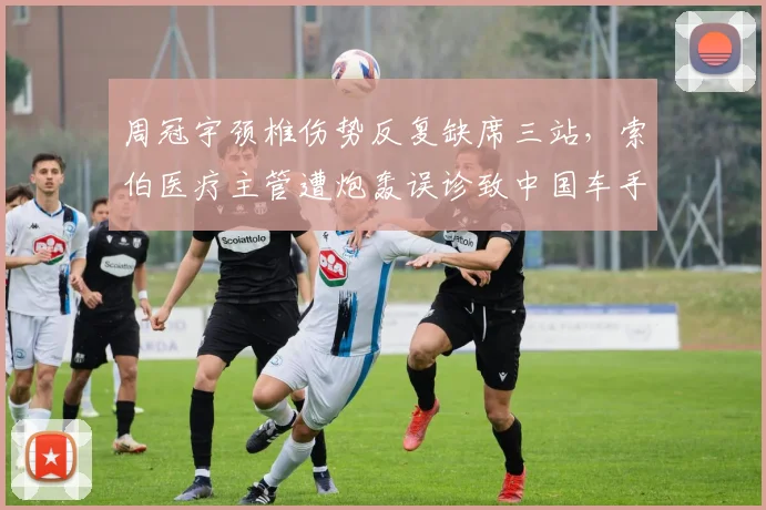 周冠宇颈椎伤势反复缺席三站，索伯医疗主管遭炮轰误诊致中国车手赛季报销__br_