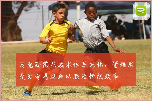 马竞西蒙尼战术体系老化,管理层是否考虑换血以激活锋线效率