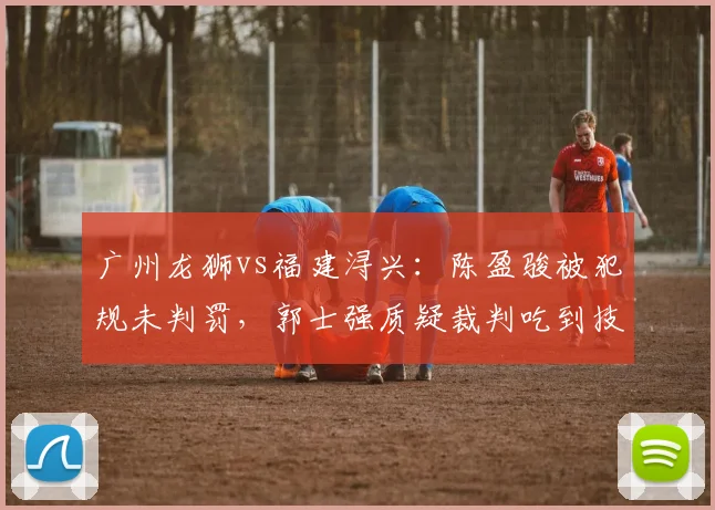 广州龙狮vs福建浔兴:陈盈骏被犯规未判罚,郭士强质疑裁判吃到技术犯规