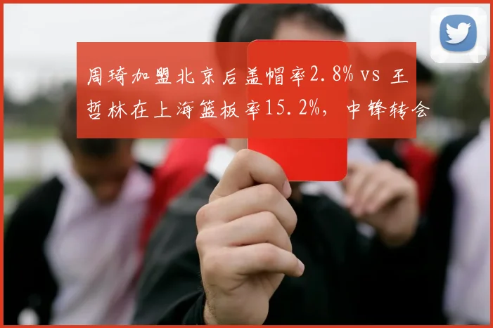 周琦加盟北京后盖帽率2.8% vs 王哲林在上海篮板率15.2%，中锋转会效应对比