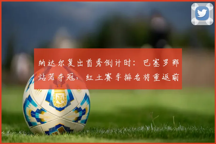 纳达尔复出首秀倒计时:巴塞罗那站若夺冠,红土赛季排名将重返前八
