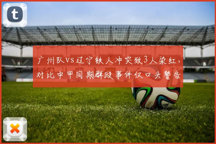 广州队vs辽宁铁人冲突致3人染红,对比中甲同期群殴事件仅口头警告引双重标准
